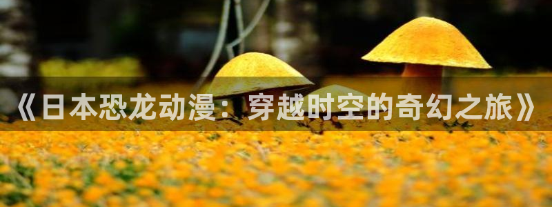 禁漫天堂怎样下载：《日本恐龙动漫：穿越时空的奇幻之旅》