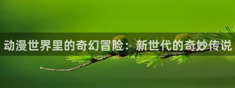 禁漫天堂1.7.9：动漫世界里的奇幻冒险：新世代的奇妙传说